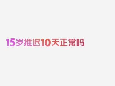 15岁推迟10天正常吗