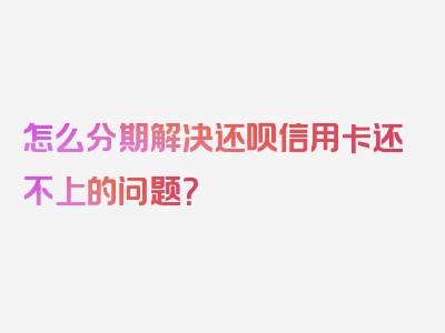 怎么分期解决还呗信用卡还不上的问题？