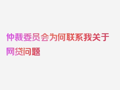 仲裁委员会为何联系我关于网贷问题