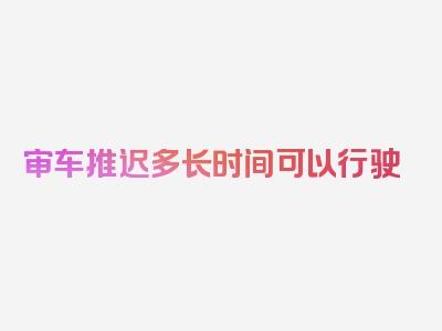 审车推迟多长时间可以行驶