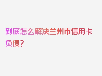 到底怎么解决兰州市信用卡负债？