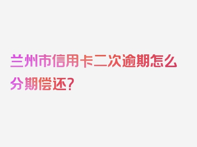 兰州市信用卡二次逾期怎么分期偿还？