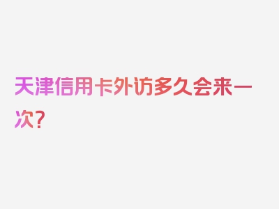 天津信用卡外访多久会来一次？