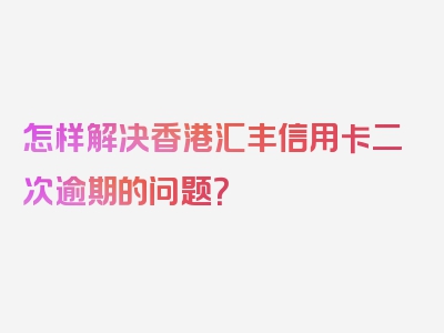 怎样解决香港汇丰信用卡二次逾期的问题？