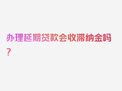 办理延期贷款会收滞纳金吗？