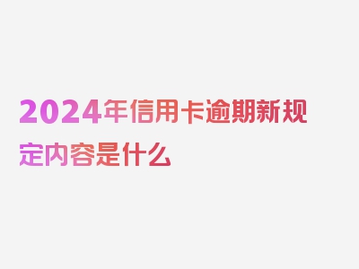 2024年信用卡逾期新规定内容是什么