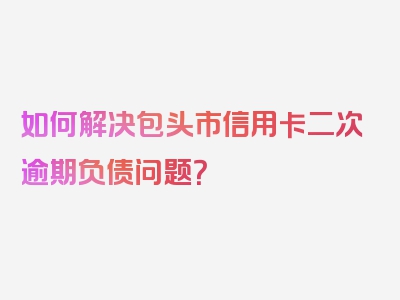 如何解决包头市信用卡二次逾期负债问题？