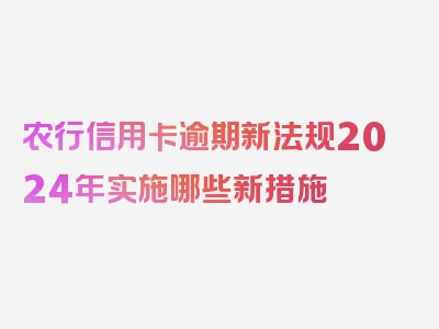 农行信用卡逾期新法规2024年实施哪些新措施