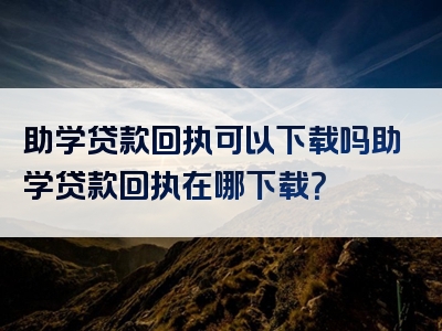 助学贷款回执可以下载吗助学贷款回执在哪下载？