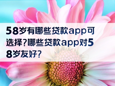 58岁有哪些贷款app可选择？哪些贷款app对58岁友好？