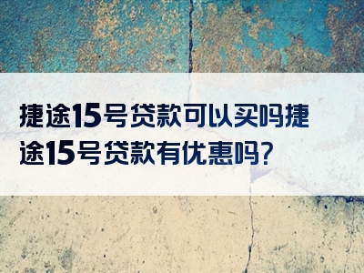 捷途15号贷款可以买吗捷途15号贷款有优惠吗？