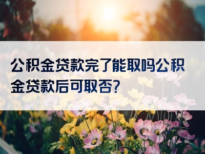 公积金贷款完了能取吗公积金贷款后可取否？