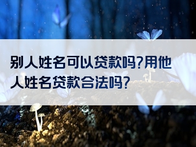 别人姓名可以贷款吗？用他人姓名贷款合法吗？