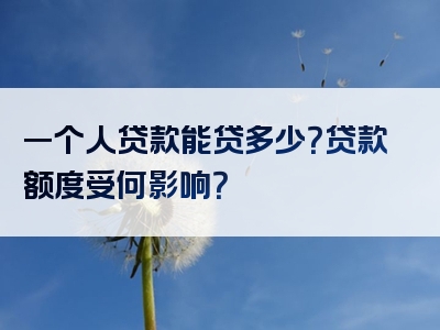 一个人贷款能贷多少？贷款额度受何影响？