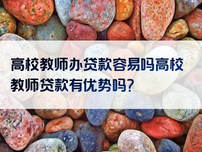 高校教师办贷款容易吗高校教师贷款有优势吗？