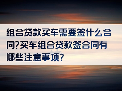 组合贷款买车需要签什么合同？买车组合贷款签合同有哪些注意事项？