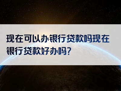 现在可以办银行贷款吗现在银行贷款好办吗？