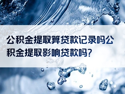 公积金提取算贷款记录吗公积金提取影响贷款吗？