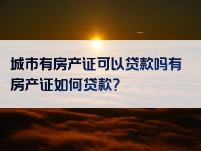 城市有房产证可以贷款吗有房产证如何贷款？