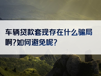 车辆贷款套现存在什么骗局啊？如何避免呢？