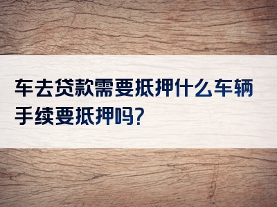 车去贷款需要抵押什么车辆手续要抵押吗？