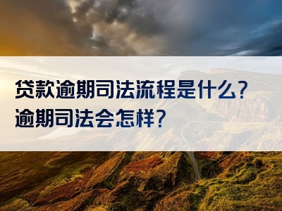 贷款逾期司法流程是什么？逾期司法会怎样？