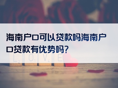 海南户口可以贷款吗海南户口贷款有优势吗？