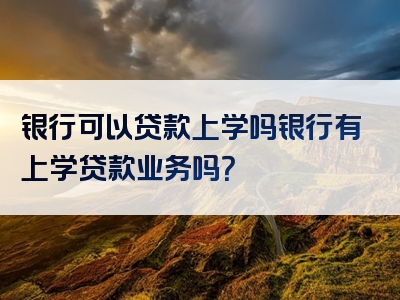 银行可以贷款上学吗银行有上学贷款业务吗？