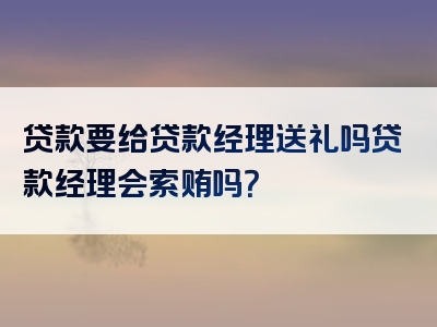 贷款要给贷款经理送礼吗贷款经理会索贿吗？