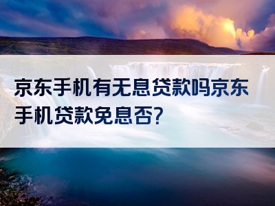 京东手机有无息贷款吗京东手机贷款免息否？