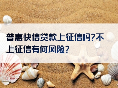 普惠快信贷款上征信吗？不上征信有何风险？