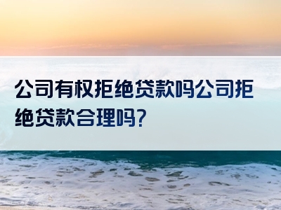 公司有权拒绝贷款吗公司拒绝贷款合理吗？