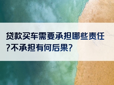 贷款买车需要承担哪些责任？不承担有何后果？