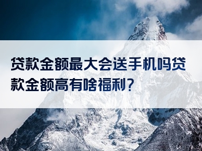 贷款金额最大会送手机吗贷款金额高有啥福利？