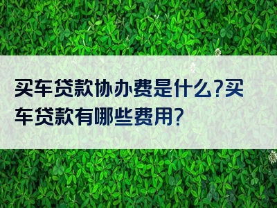 买车贷款协办费是什么？买车贷款有哪些费用？