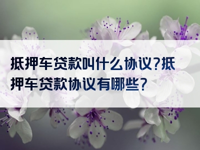 抵押车贷款叫什么协议？抵押车贷款协议有哪些？