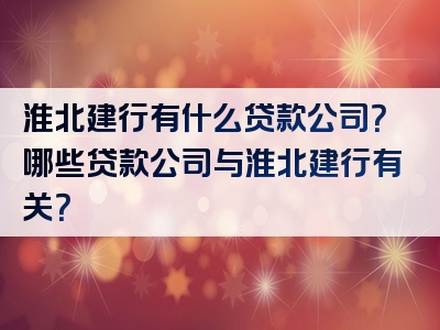 淮北建行有什么贷款公司？哪些贷款公司与淮北建行有关？