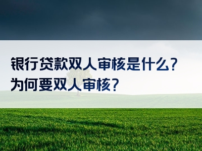 银行贷款双人审核是什么？为何要双人审核？