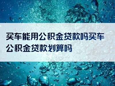 买车能用公积金贷款吗买车公积金贷款划算吗