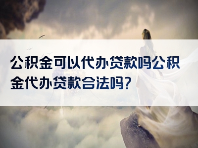 公积金可以代办贷款吗公积金代办贷款合法吗？