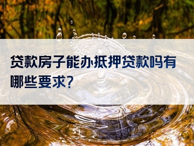 贷款房子能办抵押贷款吗有哪些要求？