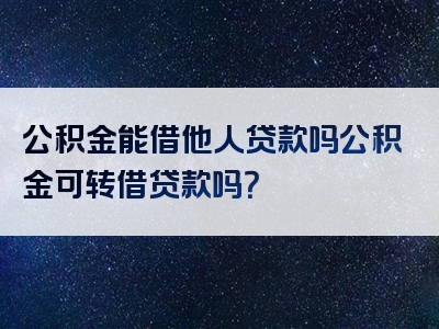 公积金能借他人贷款吗公积金可转借贷款吗？