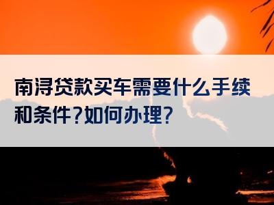 南浔贷款买车需要什么手续和条件？如何办理？