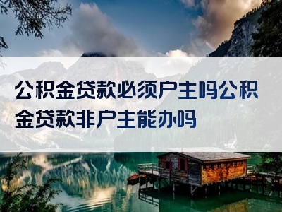 公积金贷款必须户主吗公积金贷款非户主能办吗