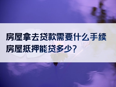 房屋拿去贷款需要什么手续房屋抵押能贷多少？