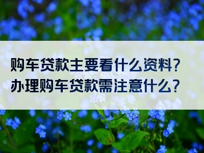 购车贷款主要看什么资料？办理购车贷款需注意什么？