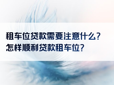 租车位贷款需要注意什么？怎样顺利贷款租车位？