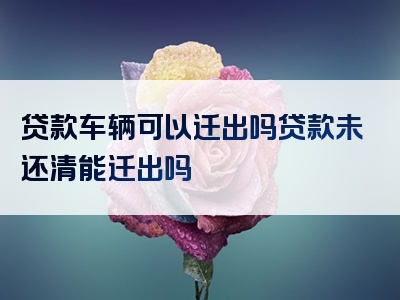 贷款车辆可以迁出吗贷款未还清能迁出吗