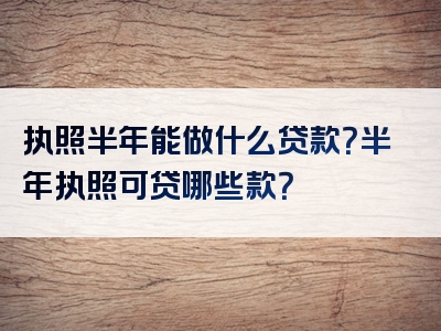 执照半年能做什么贷款？半年执照可贷哪些款？