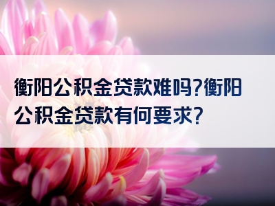 衡阳公积金贷款难吗？衡阳公积金贷款有何要求？